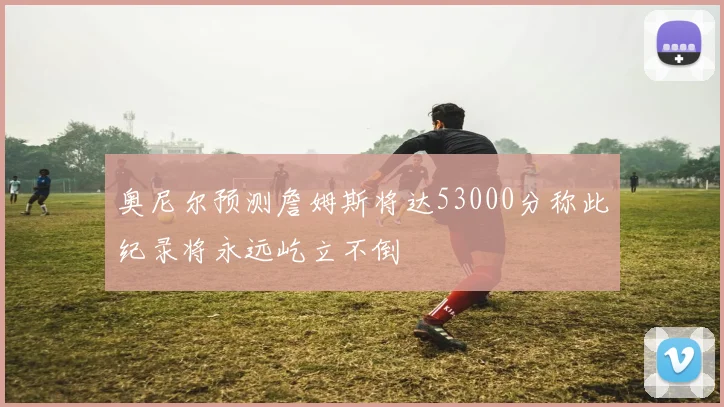 奥尼尔预测詹姆斯将达53000分称此纪录将永远屹立不倒