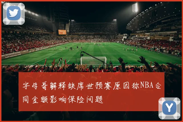 字母哥解释缺席世预赛原因称NBA合同金额影响保险问题