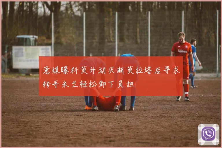 意媒曝科莫计划买断莫拉塔后寻求转手米兰轻松卸下负担