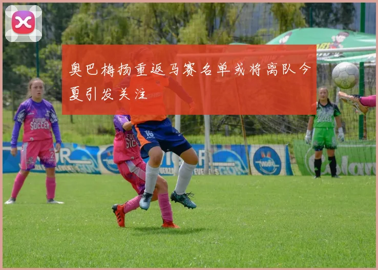 奥巴梅扬重返马赛名单或将离队今夏引发关注