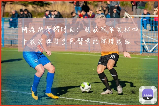 阿森纳荣耀时刻：收获冠军奖杯四十枚奖牌与金色臂章的辉煌成就