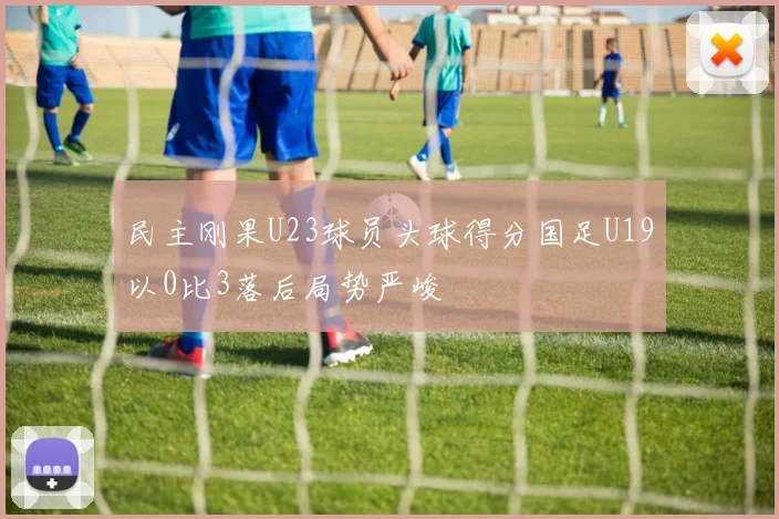 民主刚果U23球员头球得分国足U19以0比3落后局势严峻
