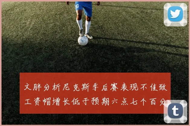 文胖分析尼克斯季后赛表现不佳致工资帽增长低于预期六点七个百分点