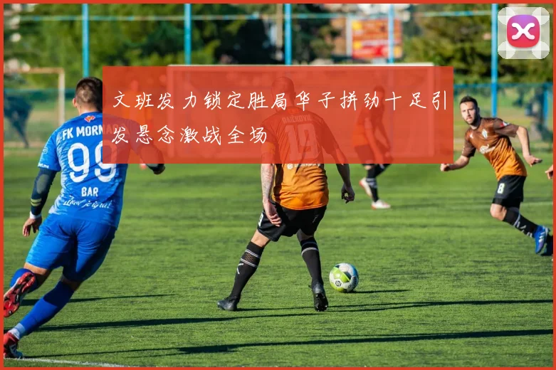 文班发力锁定胜局华子拼劲十足引发悬念激战全场