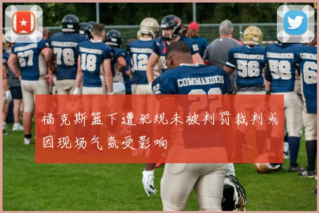 福克斯篮下遭犯规未被判罚裁判或因现场气氛受影响