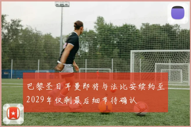 巴黎圣日耳曼即将与法比安续约至2029年仅剩最后细节待确认