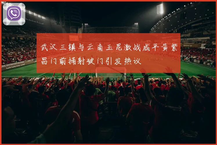 武汉三镇与云南玉昆激战成平黄紫昌门前捅射破门引发热议