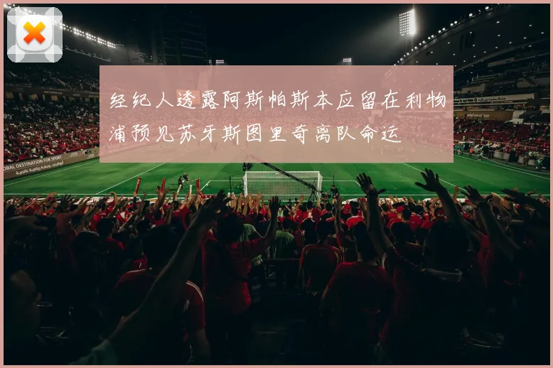 经纪人透露阿斯帕斯本应留在利物浦预见苏牙斯图里奇离队命运
