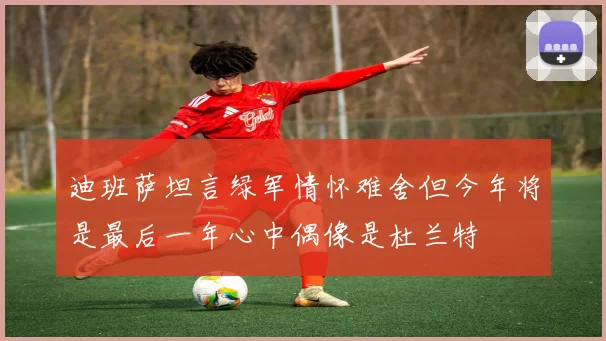 迪班萨坦言绿军情怀难舍但今年将是最后一年心中偶像是杜兰特