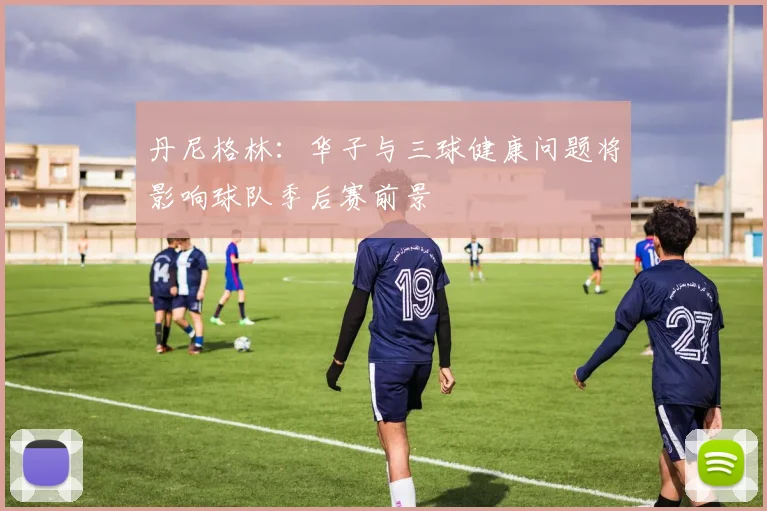 丹尼格林：华子与三球健康问题将影响球队季后赛前景