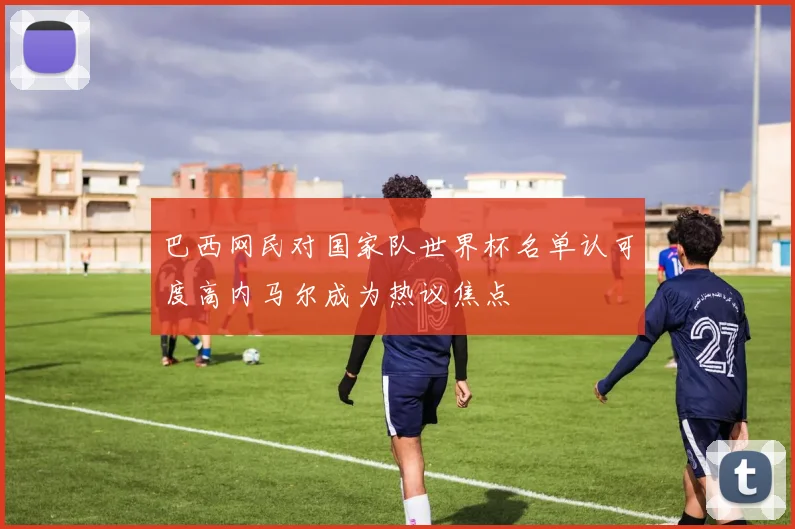 巴西网民对国家队世界杯名单认可度高内马尔成为热议焦点