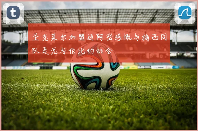 圣克莱尔加盟迈阿密感慨与梅西同队是无与伦比的机会