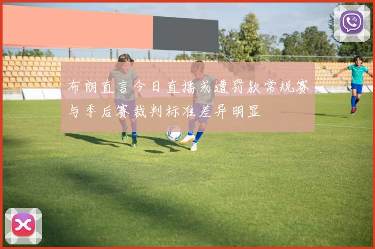 布朗直言今日直播或遭罚款常规赛与季后赛裁判标准差异明显