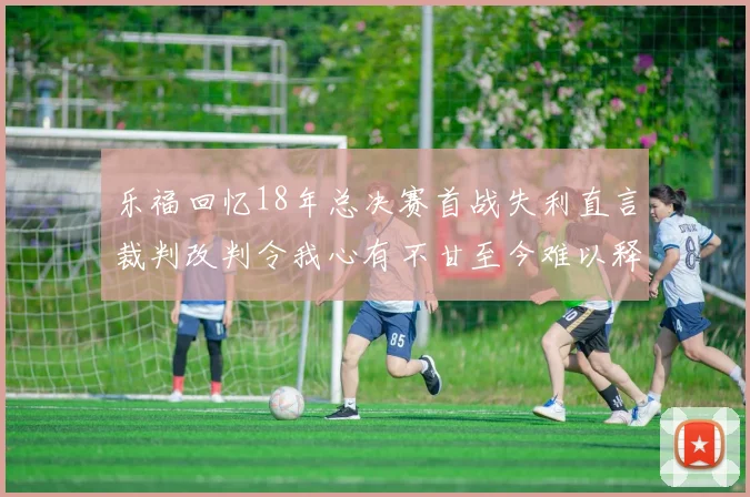 乐福回忆18年总决赛首战失利直言裁判改判令我心有不甘至今难以释怀