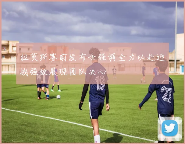 拉莫斯赛前发布会强调全力以赴迎战强敌展现团队决心