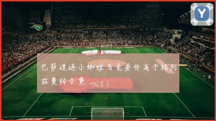 巴萨追逐小蜘蛛马竞要价高于格列兹曼转会费