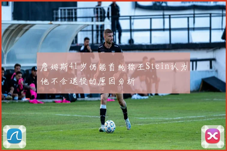 詹姆斯41岁仍能首轮称王Stein认为他不会退役的原因分析