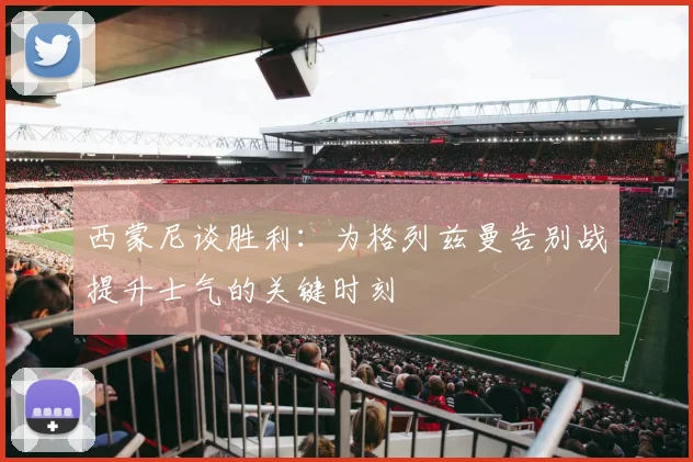 西蒙尼谈胜利：为格列兹曼告别战提升士气的关键时刻