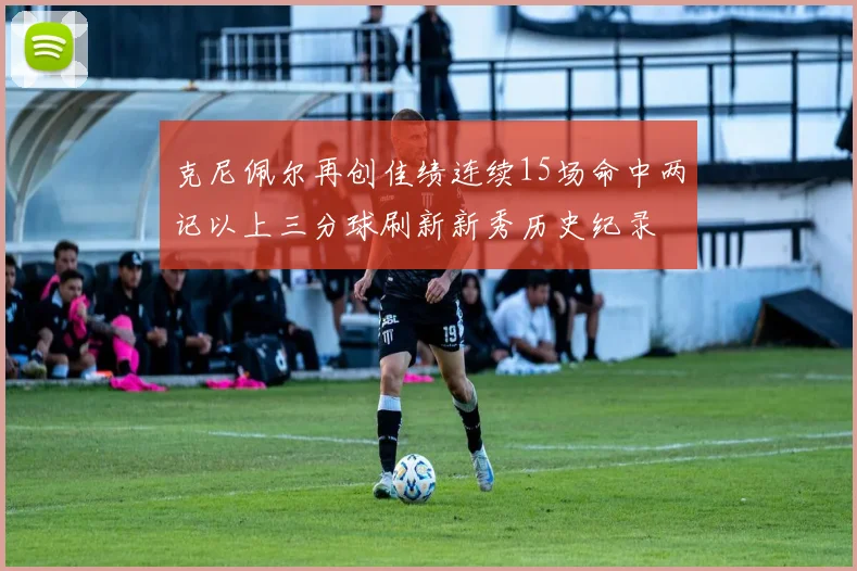 克尼佩尔再创佳绩连续15场命中两记以上三分球刷新新秀历史纪录