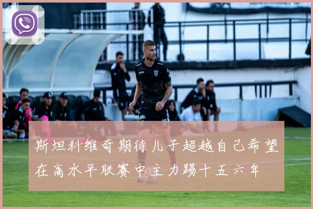 斯坦科维奇期待儿子超越自己希望在高水平联赛中主力踢十五六年