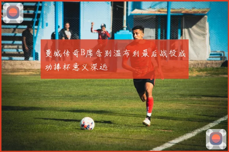 曼城传奇B席告别温布利最后战役成功捧杯意义深远