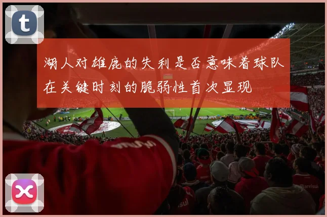 湖人对雄鹿的失利是否意味着球队在关键时刻的脆弱性首次显现