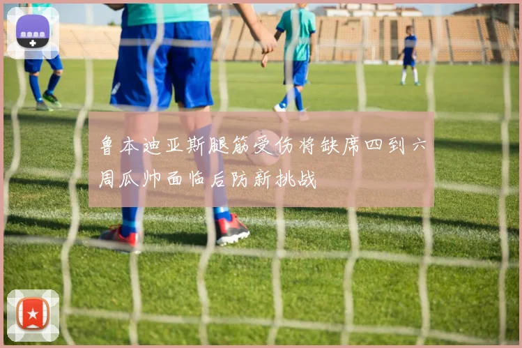 鲁本迪亚斯腿筋受伤将缺席四到六周瓜帅面临后防新挑战