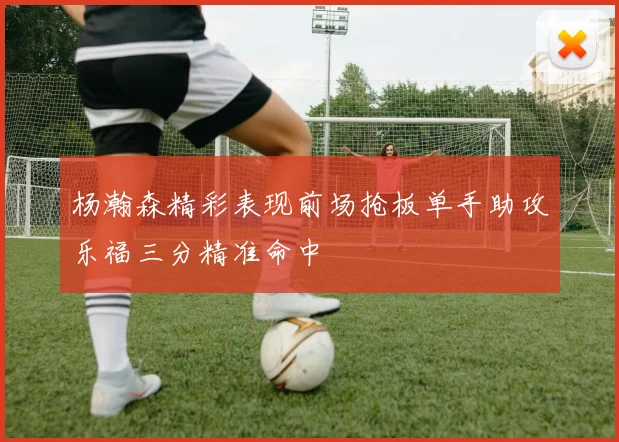 杨瀚森精彩表现前场抢板单手助攻乐福三分精准命中